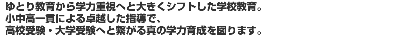 ゆとり教育から学力重視へと大きくシフトした学校教育。 小中高一貫による卓越した指導で、 高校受験・大学受験へと繋がる真の学力育成を図ります。